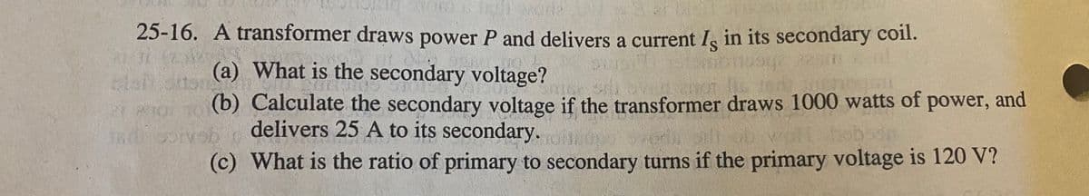 25-16. A transformer draws power P and delivers a current I in its secondary coil.
S
(a) What is the secondary voltage?
Loitoton
21oi 1 (b) Calculate the secondary voltage if the transformer draws 1000 watts of power, and
delivers 25 A to its secondary.
(c) What is the ratio of primary to secondary turns if the primary voltage is 120 V?
