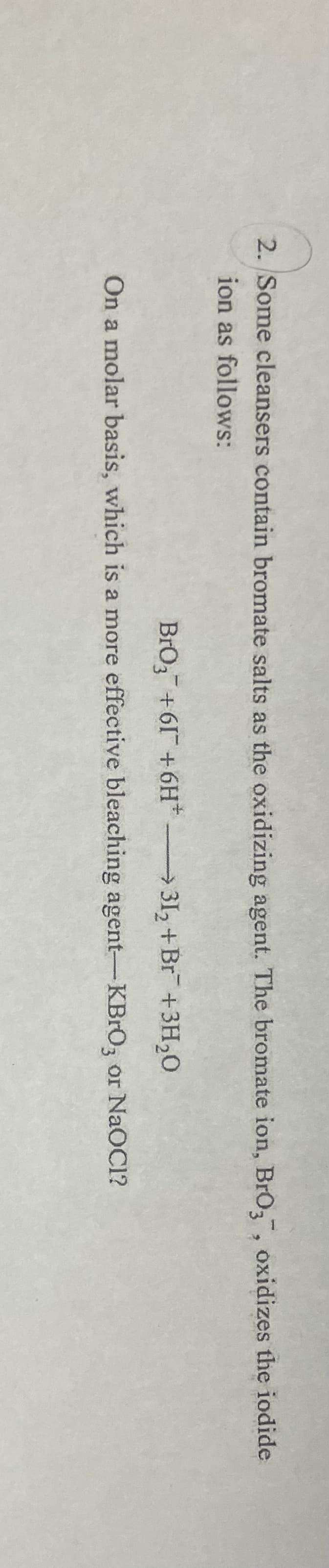 2. Some cleansers contain bromate salts as the oxidizing agent. The bromate ion, BrO, oxidizes the iodide
ion as follows:
BrO3+61+6H
312 +Br +3H,0
On a molar basis, which is a more effective bleaching agent-KBRO3 or NaOC1?
