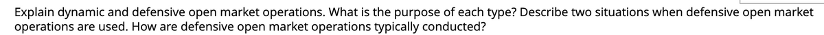 Explain dynamic and defensive open market operations. What is the purpose of each type? Describe two situations when defensive open market
operations are used. How are defensive open market operations typically conducted?