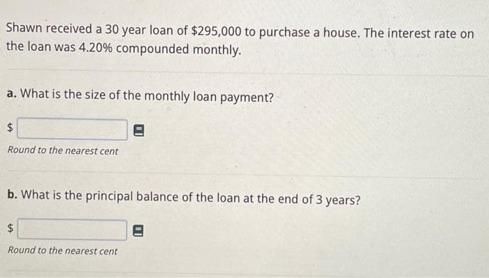 Shawn received a 30 year loan of $295,000 to purchase a house. The interest rate on
the loan was 4.20% compounded monthly.
a. What is the size of the monthly loan payment?
$
Round to the nearest cent
b. What is the principal balance of the loan at the end of 3 years?
$
Round to the nearest cent