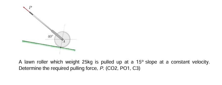 P
-40°
A
A lawn roller which weight 25kg is pulled up at a 15° slope at a constant velocity.
Determine the required pulling force, P. (CO2, PO1, C3)