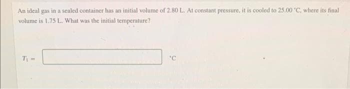 An ideal gas in a sealed container has an initial volume of 2.80 L. At constant pressure, it is cooled to 25.00 *C, where its final
volume is 1.75 L. What was the initial temperature?
T₁-
'C
