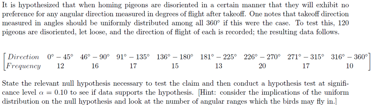 It is hypothesized that when homing pigeons are disoriented in a certain manner that they will exhibit no
preference for any angular direction measured in degrees of flight after takeoff. One notes that takeoff direction
measured in angles should be uniformly distributed among all 360° if this were the case. To test this, 120
pigeons are disoriented, let loose, and the direction of flight of each is recorded; the resulting data follows.
Direction 0° - 45° 46° 90° 91° - 135° 136° 180° 181° - 225° 226° - 270° 271° - 315°
[Frequency 12
17
13
20
17
16
15
316° -
10
- 360°
State the relevant null hypothesis necessary to test the claim and then conduct a hypothesis test at signifi-
cance level a = 0.10 to see if data supports the hypothesis. [Hint: consider the implications of the uniform
distribution on the null hypothesis and look at the number of angular ranges which the birds may fly in.]