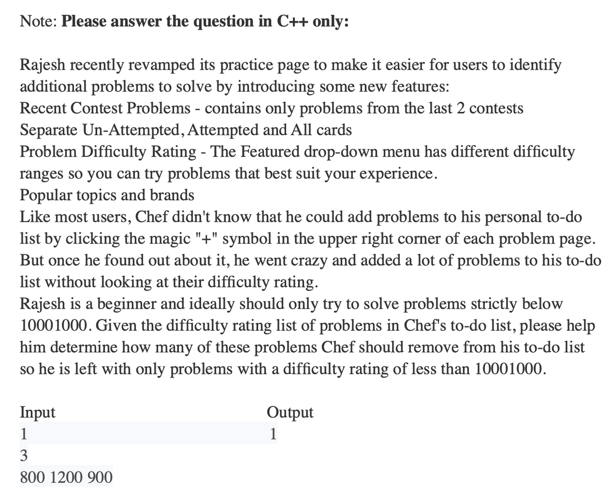Note: Please answer the question in C++ only:
Rajesh recently revamped its practice page to make it easier for users to identify
additional problems to solve by introducing some new features:
Recent Contest Problems - contains only problems from the last 2 contests
Separate Un-Attempted, Attempted and All cards
Problem Difficulty Rating - The Featured drop-down menu has different difficulty
ranges so you can try problems that best suit your experience.
Popular topics and brands
Like most users, Chef didn't know that he could add problems to his personal to-do
list by clicking the magic "+" symbol in the upper right corner of each problem page.
But once he found out about it, he went crazy and added a lot of problems to his to-do
list without looking at their difficulty rating.
Rajesh is a beginner and ideally should only try to solve problems strictly below
10001000. Given the difficulty rating list of problems in Chef's to-do list, please help
him determine how many of these problems Chef should remove from his to-do list
so he is left with only problems with a difficulty rating of less than 10001000.
Input
1
3
800 1200 900
Output
1