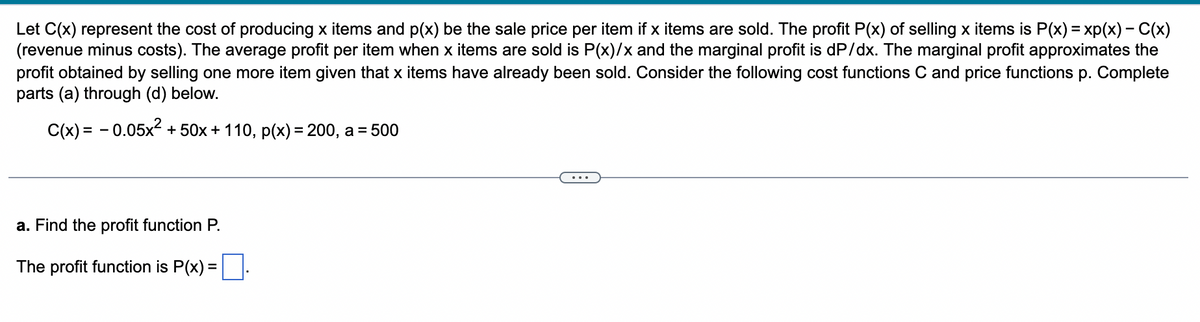 Let C(x) represent the cost of producing x items and p(x) be the sale price per item if x items are sold. The profit P(x) of selling x items is P(x) = xp(x) - C(x)
(revenue minus costs). The average profit per item when x items are sold is P(x)/x and the marginal profit is dP/dx. The marginal profit approximates the
profit obtained by selling one more item given that x items have already been sold. Consider the following cost functions C and price functions p. Complete
parts (a) through (d) below.
C(x) = -0.05x² +50x + 110, p(x) = 200, a = 500
a. Find the profit function P.
The profit function is P(x) =.
...