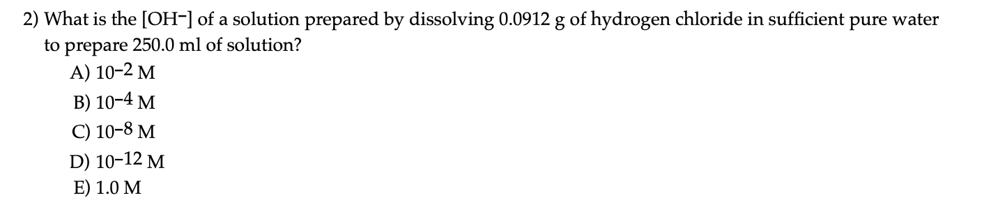 What is the [OH-] of a solution prepared by dissolving 0.0912 g of hydrogen chloride in sufficient
pure water
to prepare 250.0 ml of solution?
А) 10-2 М
В) 10-4 м
С) 10-8 М
D) 10-12 M
E) 1.0 М
