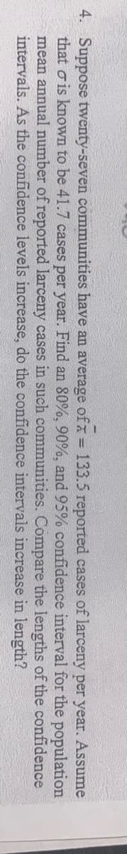 4. Suppose twenty-seven communities have an average of x = 133.5 reported cases of larceny per year. Assume
that σ is known to be 41.7 cases per year. Find an 80%, 90%, and 95% confidence interval for the population
mean annual number of reported larceny cases in such communities. Compare the lengths of the confidence
intervals. As the confidence levels increase, do the confidence intervals increase in length?