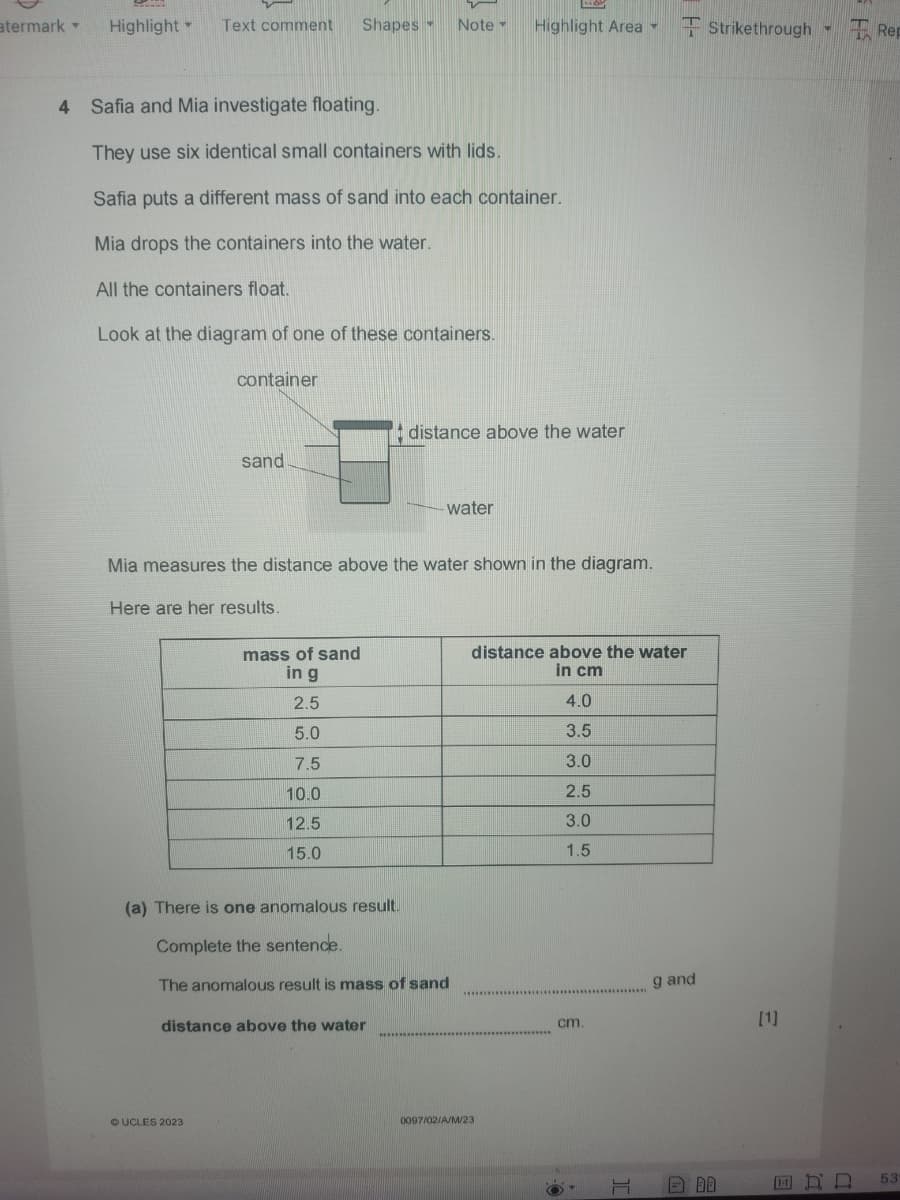 atermark
Highlight Text comment Shapes Note
Highlight Area▾
Strikethrough Rep
4 Safia and Mia investigate floating.
They use six identical small containers with lids.
Safia puts a different mass of sand into each container.
Mia drops the containers into the water.
All the containers float.
Look at the diagram of one of these containers.
container
distance above the water
sand
water
Mia measures the distance above the water shown in the diagram.
Here are her results.
mass of sand
in g
distance above the water
in cm
2.5
4.0
5.0
3.5
7.5
3.0
10.0
2.5
12.5
3.0
15.0
1.5
05
(a) There is one anomalous result.
Complete the sentence.
The anomalous result is mass of sand
distance above the water
OUCLES 2023
0097/02/A/M/23
g and
cm.
[1]
T
BB
ERD
53