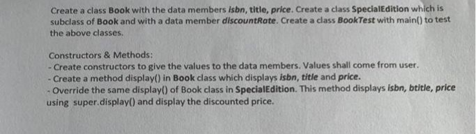 Create a class Book with the data members isbn, title, price. Create a class Special Edition which is
subclass of Book and with a data member discountRate. Create a class BookTest with main() to test
the above classes.
Constructors & Methods:
- Create constructors to give the values to the data members. Values shall come from user.
- Create a method display() in Book class which displays isbn, title and price.
Override the same display() of Book class in Special Edition. This method displays isbn, btitle, price
using super.display() and display the discounted price.