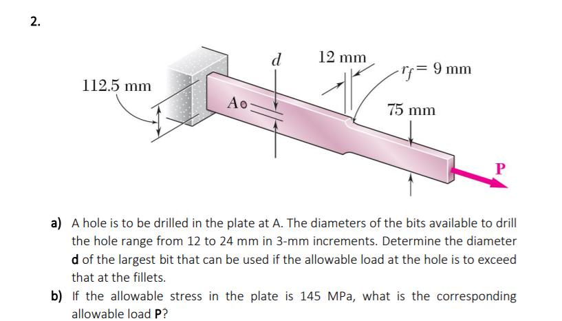 d
12 mm
Tj= 9 mm
112.5 mm
Ao
75 mm
a) A hole is to be drilled in the plate at A. The diameters of the bits available to drill
the hole range from 12 to 24 mm in 3-mm increments. Determine the diameter
d of the largest bit that can be used if the allowable load at the hole is to exceed
that at the fillets.
b) If the allowable stress in the plate is 145 MPa, what is the corresponding
allowable load P?
2.
