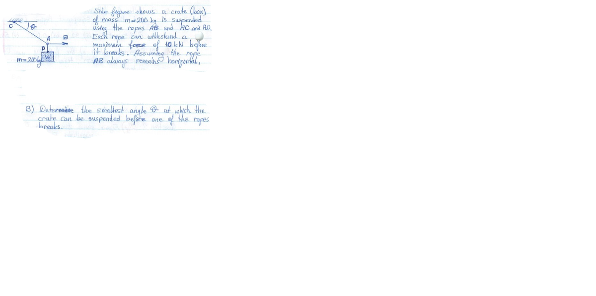 Side fagure shows a crate (box)
d mass m=200 kg is suspended
using the ropes AB Gnd AC ond AD.
Each repe can withstand a
maxinum force of 10 kN belere
it bneaks.' Assuming the rope
AB always remains honggankal,
A
M= 200WI
B) Determine the smallest angle O aut which the
the
of
ropes
crate can be suspended before
breaks.
One
