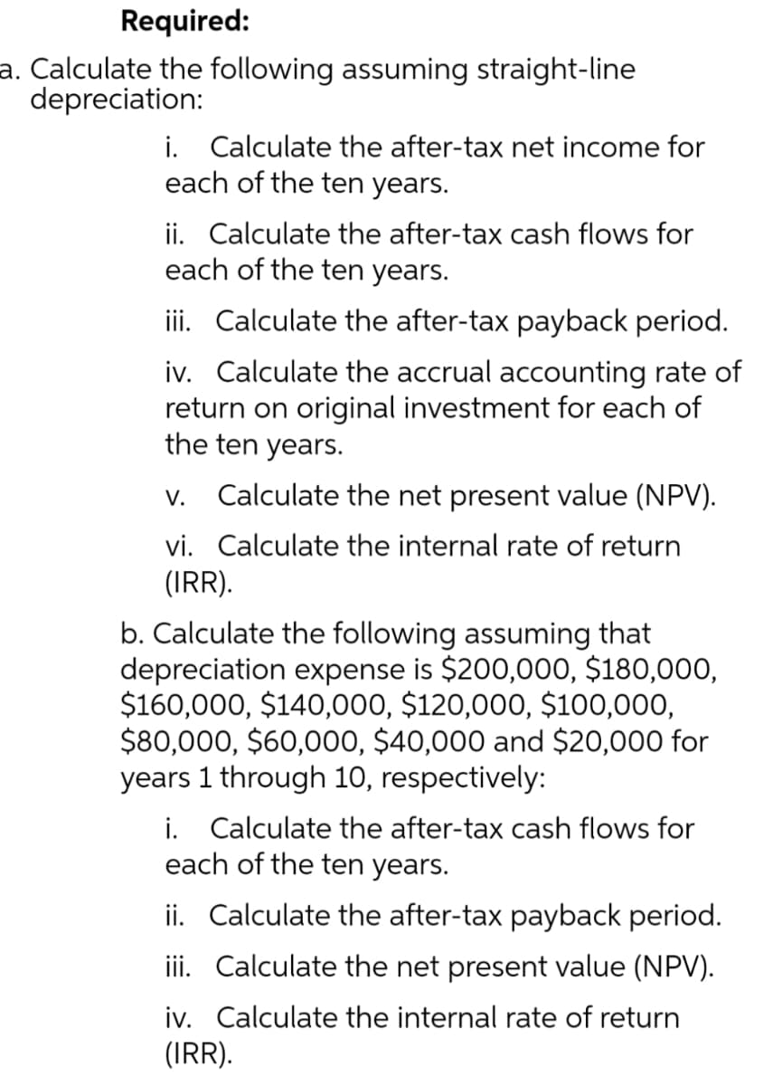 Required:
a. Calculate the following assuming straight-line
depreciation:
i. Calculate the after-tax net income for
each of the ten years.
ii. Calculate the after-tax cash flows for
each of the ten years.
iii. Calculate the after-tax payback period.
iv. Calculate the accrual accounting rate of
return on original investment for each of
the ten years.
V. Calculate the net present value (NPV).
vi. Calculate the internal rate of return
(IRR).
b. Calculate the following assuming that
depreciation expense is $200,000, $180,000,
$160,000, $140,000, $120,000, $100,000,
$80,000, $60,000, $40,000 and $20,000 for
years 1 through 10, respectively:
i. Calculate the after-tax cash flows for
each of the ten years.
ii. Calculate the after-tax payback period.
Calculate the net present value (NPV).
iii.
iv.
Calculate the internal rate of return
(IRR).