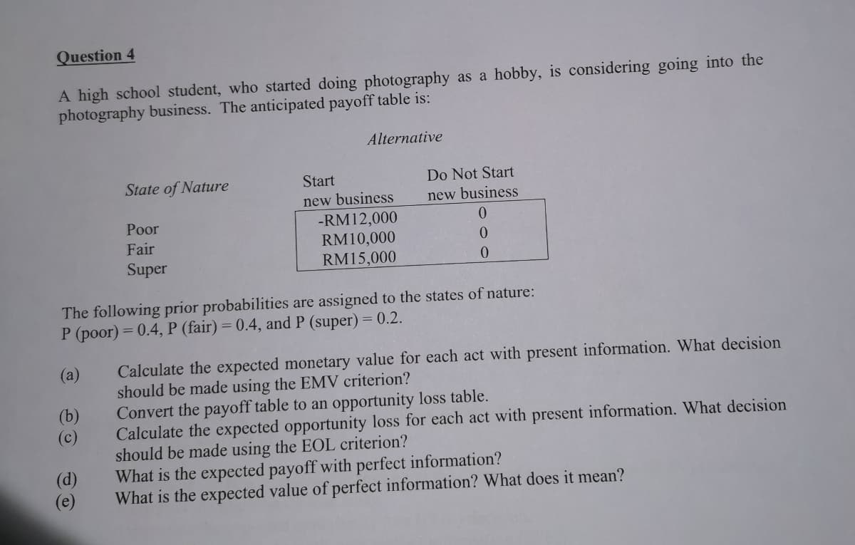 Question 4
A high school student, who started doing photography as a hobby, is considering going into the
photography business. The anticipated payoff table is:
Alternative
State of Nature
Start
Do Not Start
new business
-RM12,000
RM10,000
new business
Poor
0.
Fair
0.
Super
RM15,000
The following prior probabilities are assigned to the states of nature:
P (poor) = 0.4, P (fair) = 0.4, and P (super) = 0.2.
Calculate the expected monetary value for each act with present information. What decision
should be made using the EMV criterion?
Convert the payoff table to an opportunity loss table.
Calculate the expected opportunity loss for each act with present information. What decision
should be made using the EOL criterion?
What is the expected payoff with perfect information?
What is the expected value of perfect information? What does it mean?
(а)
(b)
(c)
(d)
(e)
