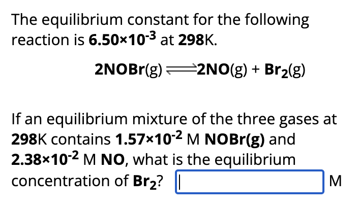 The equilibrium constant for the following
reaction is 6.50×10-³ at 298K.
2NOBr(g)=2NO(g) + Br₂(g)
If an equilibrium mixture of the three gases at
298K contains 1.57×102 M NOBr(g) and
2.38×10-2 M NO, what is the equilibrium
concentration of Br₂?
M