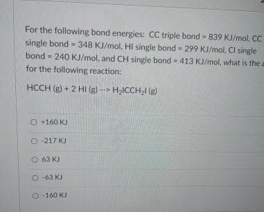 For the following bond energies: CC triple bond=839 KJ/mol, CC
single bond - 348 KJ/mol, Hi single bond - 299 KJ/mol, Cl single
bond 240 KJ/mol, and CH single bond 413 KJ/mol, what is the a
for the following reaction:
HCCH (g) + 2 Hl (g) --> H₂ICCH₂l (g)
=
Ⓒ +160 KJ
Ⓒ-217 KJ
63 KJ
O-63 KJ
O-160 KJ
=