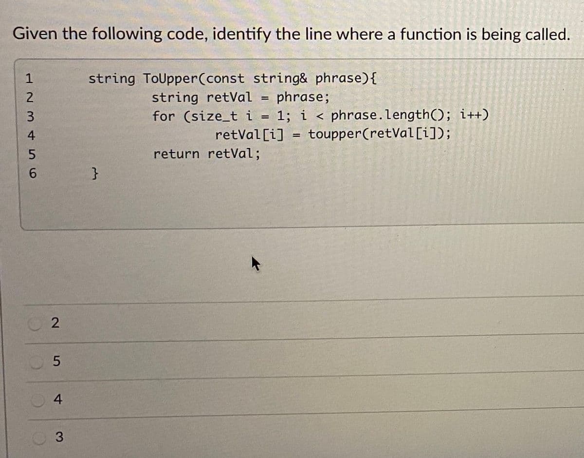 Given the following code, identify the line where a function is being called.
string ToUpper(const string& phrase){
string retVal = phrase;
for (size_t
1
i = 1; i < phrase.length(); i++)
toupper(retVal [i]);
4
retVal [i]
return retVal;
6.
}
4
3
