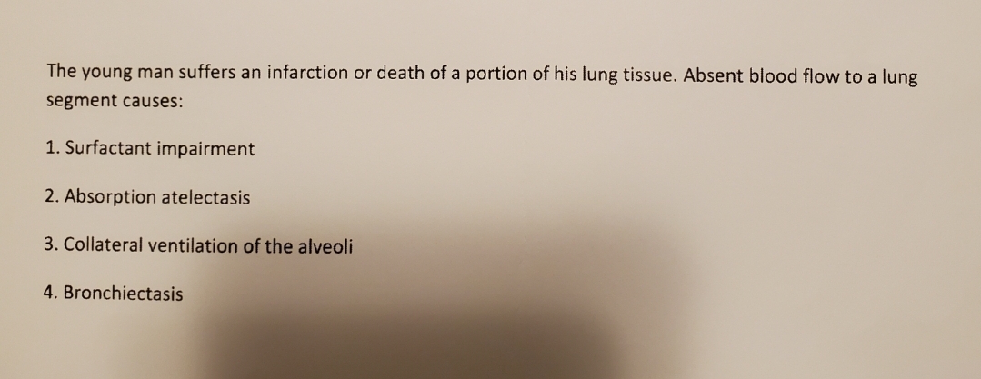 The young man suffers an infarction or death of a portion of his lung tissue. Absent blood flow to a lung
segment causes:
1. Surfactant impairment
2. Absorption atelectasis
3. Collateral ventilation of the alveoli
4. Bronchiectasis
