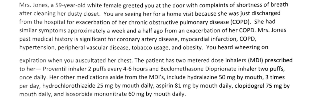 Mrs. Jones, a 59-year-old white female greeted you at the door with complaints of shortness of breath
after cleaning her dusty closet. You are seeing her for a home visit because she was just discharged
from the hospital for exacerbation of her chronic obstructive pulmonary disease (COPD). She had
similar symptoms approximately a week and a half ago from an exacerbation of her COPD. Mrs. Jones
past medical history is significant for coronary artery disease, myocardial infarction, COPD,
hypertension, peripheral vascular disease, tobacco usage, and obesity. You heard wheezing on
expiration when you auscultated her chest. The patient has two metered dose inhalers (MDI) prescribed
to her- Proventil inhaler 2 puffs every 4-6 hours and Beclomethasone Dioprionate inhaler two puffs,
once daily. Her other medications aside from the MDI's, include hydralazine 50 mg by mouth, 3 times
per day, hydrochlorothiazide 25 mg by mouth daily, aspirin 81 mg by mouth daily, clopidogrel 75 mg by
mouth daily, and isosorbide mononitrate 60 mg by mouth daily.
