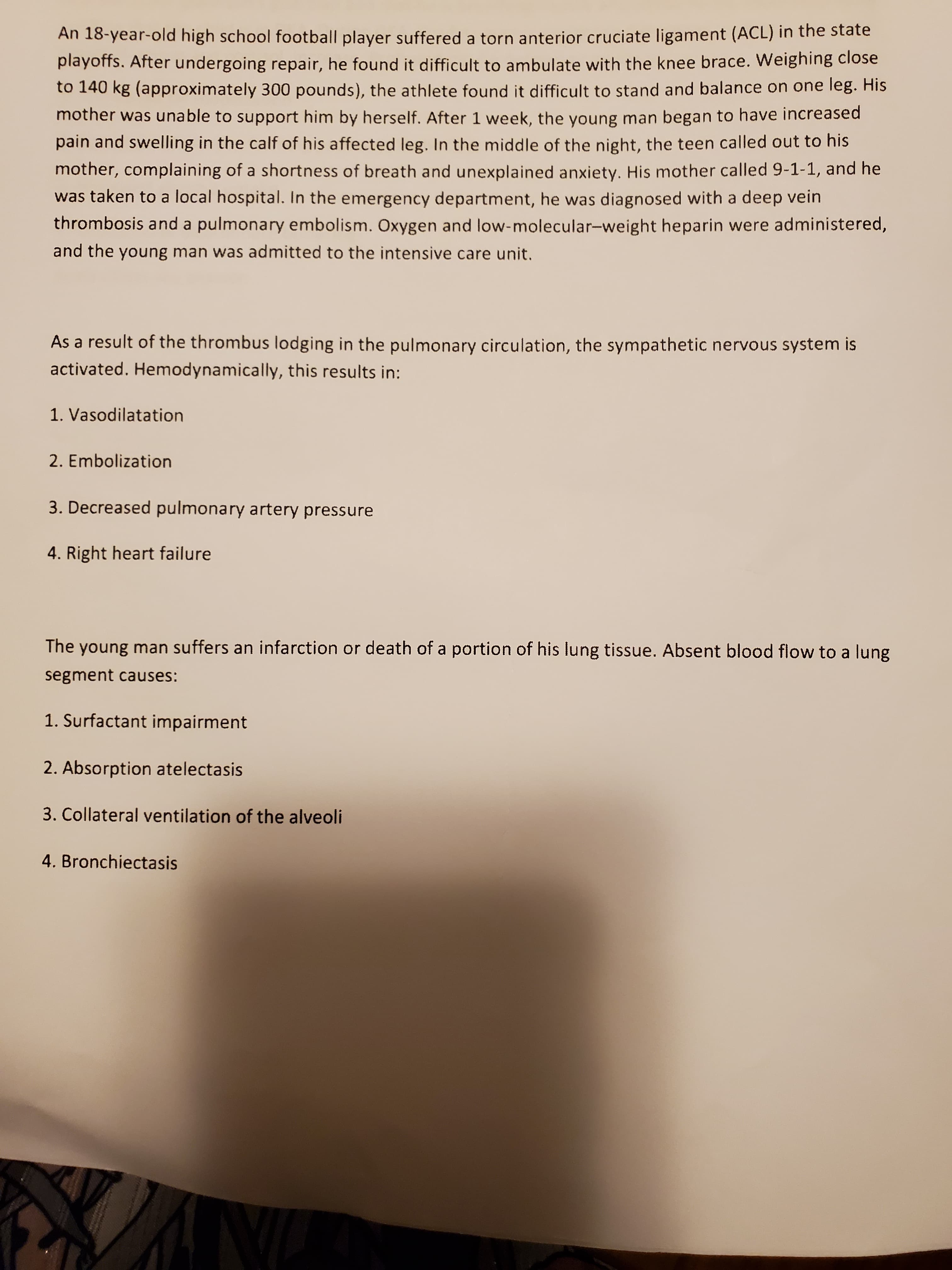 An 18-year-old high school football player suffered a torn anterior cruciate ligament (ACL) in the state
playoffs. After undergoing repair, he found it difficult to ambulate with the knee brace. Weighing close
to 140 kg (approximately 300 pounds), the athlete found it difficult to stand and balance on one leg. His
mother was unable to support him by herself. After 1 week, the young man began to have increased
pain and swelling in the calf of his affected leg. In the middle of the night, the teen called out to his
mother, complaining of a shortness of breath and unexplained anxiety. His mother called 9-1-1, and he
was taken to a local hospital. In the emergency department, he was diagnosed with a deep vein
thrombosis and a pulmonary embolism. Oxygen and low-molecular-weight heparin were administered,
and the young man was admitted to the intensive care unit.
As a result of the thrombus lodging in the pulmonary circulation, the sympathetic nervous system is
activated. Hemodynamically, this results in:
1. Vasodilatation
2. Embolization
3. Decreased pulmonary artery pressure
4. Right heart failure

