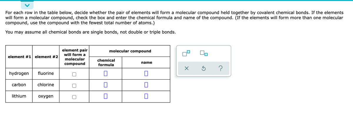 For each row in the table below, decide whether the pair of elements will form a molecular compound held together by covalent chemical bonds. If the elements
will form a molecular compound, check the box and enter the chemical formula and name of the compound. (If the elements will form more than one molecular
compound, use the compound with the fewest total number of atoms.)
You may assume all chemical bonds are single bonds, not double or triple bonds.
element pair
will form a
molecular compound
element #1 element #2
molecular
chemical
name
compound
formula
?
hydrogen
fluorine
carbon
chlorine
lithium
охудen
