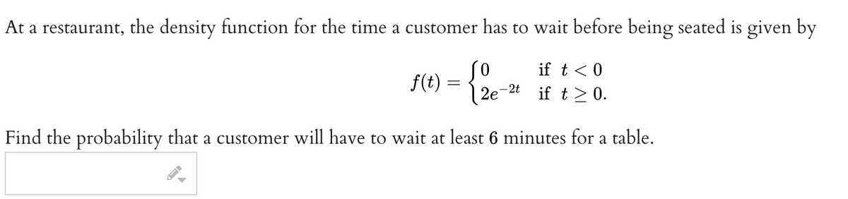 At a restaurant, the density function for the time a customer has to wait before being seated is given by
0
if t < 0
f(t)
=
-2t
2e
if t≥ 0.
Find the probability that a customer will have to wait at least 6 minutes for a table.