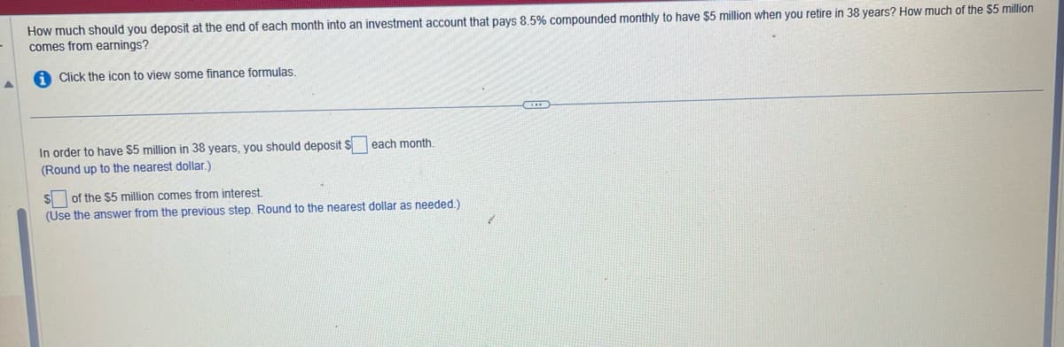 How much should you deposit at the end of each month into an investment account that pays 8.5% compounded monthly to have $5 million when you retire in 38 years? How much of the $5 million
comes from earnings?
Click the icon to view some finance formulas.
In order to have $5 million in 38 years, you should deposit $
(Round up to the nearest dollar.)
each month.
$of the $5 million comes from interest.
(Use the answer from the previous step. Round to the nearest dollar as needed.)