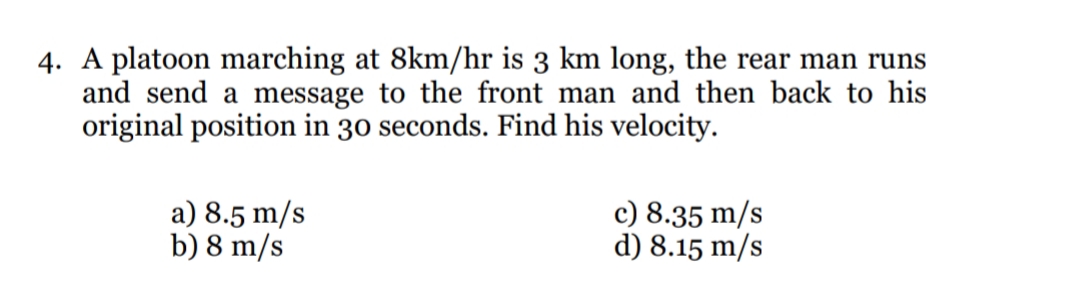 4. A platoon marching at 8km/hr is 3 km long, the rear man runs
and send a message to the front man and then back to his
original position in 30 seconds. Find his velocity.
a) 8.5 m/s
b) 8 m/s
c) 8.35 m/s
d) 8.15 m/s
