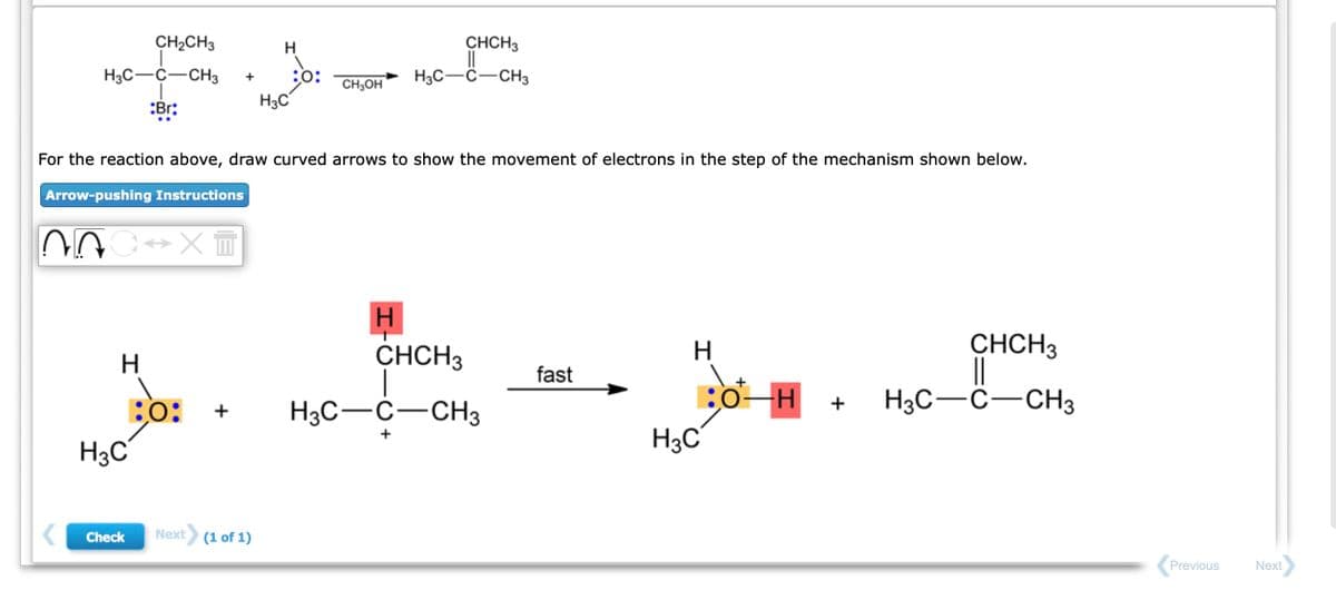 CH₂CH3
H3C-C-CH3
Br:
ṇC↔X™
H
;0:
H3C
Check
+
For the reaction above, draw curved arrows to show the movement of electrons in the step of the mechanism shown below.
Arrow-pushing Instructions
+
30:
Next (1 of 1)
H3C
CH3OH
CHCH3
H3C-C-CH3
H
CHCH3
H3C-C-CH3
fast
H
BO-H +
H3C
CHCH3
||
H3C-C-CH3
Previous
Next