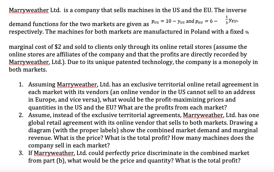 Marryweather Ltd. is a company that sells machines in the US and the EU. The inverse
Pus = 10 – Yus and pgu = 6 –
YEu,
demand functions for the two markets are given as
respectively. The machines for both markets are manufactured in Poland with a fixed %
marginal cost of $2 and sold to clients only through its online retail stores (assume the
online stores are affiliates of the company and that the profits are directly recorded by
Marryweather, Ltd.). Due to its unique patented technology, the company is a monopoly in
both markets.
1. Assuming Marryweather, Ltd. has an exclusive territorial online retail agreement in
each market with its vendors (an online vendor in the US cannot sell to an address
in Europe, and vice versa), what would be the profit-maximizing prices and
quantities in the US and the EU? What are the profits from each market?
2. Assume, instead of the exclusive territorial agreements, Marryweather, Ltd. has one
global retail agreement with its online vendor that sells to both markets. Drawing a
diagram (with the proper labels) show the combined market demand and marginal
revenue. What is the price? What is the total profit? How many machines does the
company sell in each market?
3. If Marryweather, Ltd. could perfectly price discriminate in the combined market
from part (b), what would be the price and quantity? What is the total profit?
