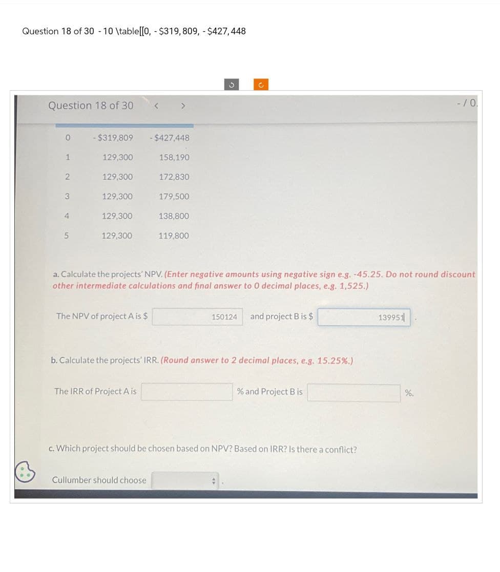 Question 18 of 30 -10 \table[[0,- $319,809, - $427,448
Question 18 of 30
>
0 - $319,809
- $427,448
1
129,300
158,190
2 129,300
172,830
3
129,300
179,500
4
129,300
138,800
5
129,300
119,800
C
C
-/ 0.
a. Calculate the projects' NPV. (Enter negative amounts using negative sign e.g. -45.25. Do not round discount
other intermediate calculations and final answer to 0 decimal places, e.g. 1,525.)
The NPV of project A is $
150124
and project B is $
b. Calculate the projects' IRR. (Round answer to 2 decimal places, e.g. 15.25%.)
The IRR of Project A is
% and Project B is
c. Which project should be chosen based on NPV? Based on IRR? Is there a conflict?
Cullumber should choose
139951
%.