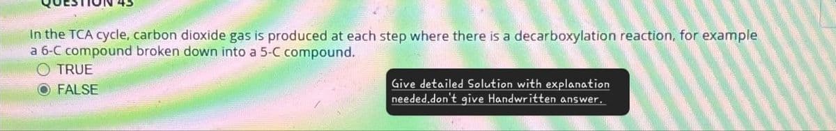 In the TCA cycle, carbon dioxide gas is produced at each step where there is a decarboxylation reaction, for example
a 6-C compound broken down into a 5-C compound.
O TRUE
O FALSE
Give detailed Solution with explanation
needed.don't give Handwritten answer.