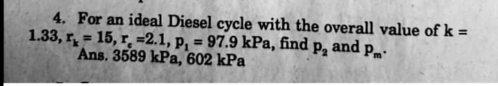 4. For an ideal Diesel cycle with the overall value of k =
1.33, r̟ = 15, r=2.1, p, = 97.9 kPa, find
Ans. 3589 kPa, 602 kPa
P2
and
Pm:
%3D
%3D
