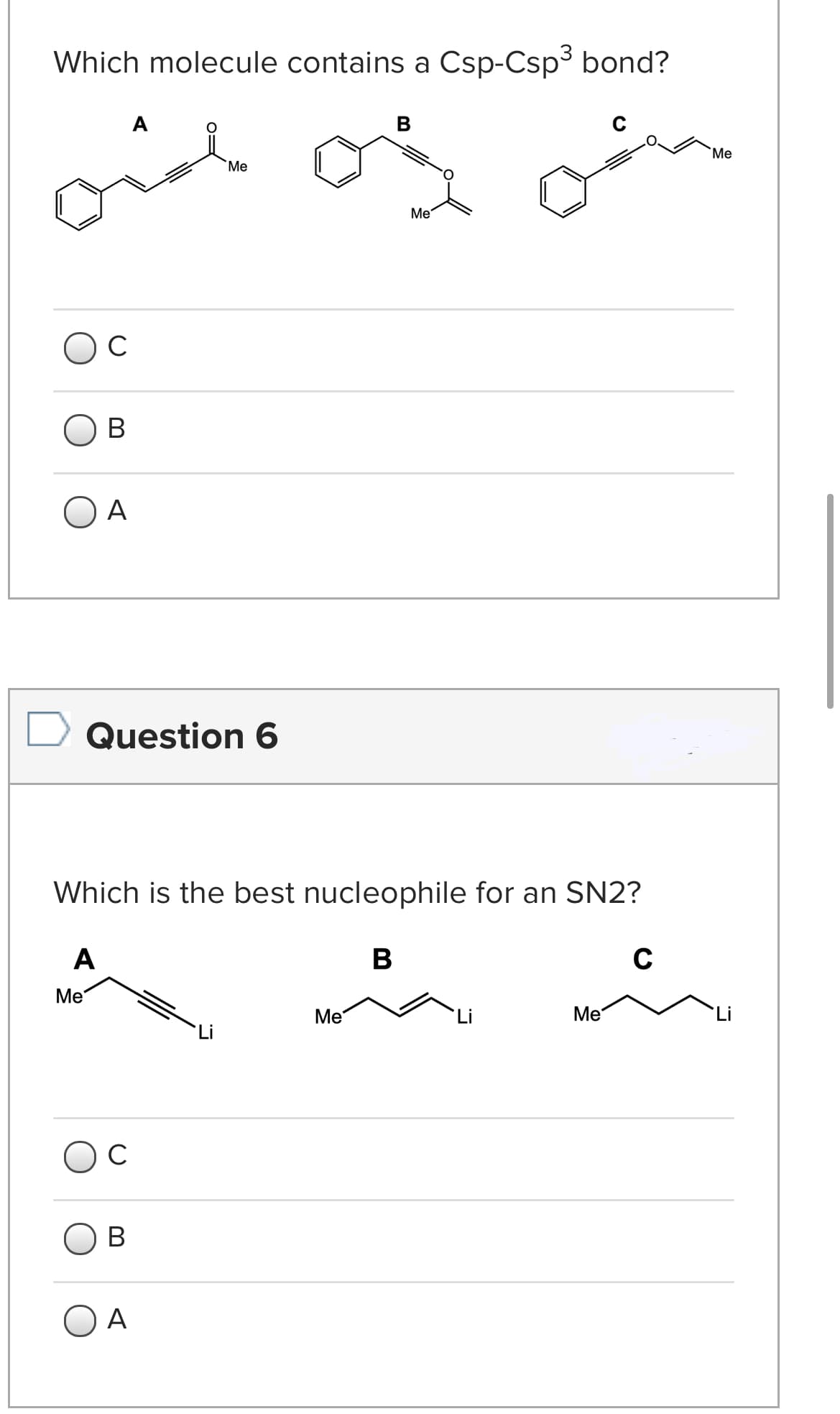 Which molecule contains a Csp-Csp3 bond?
A
B
oid
`Me
Me
Me
C
В
O A
Question 6
Which is the best nucleophile for an SN2?
A
C
Ме
Me
Me
Li
C
В
O A

