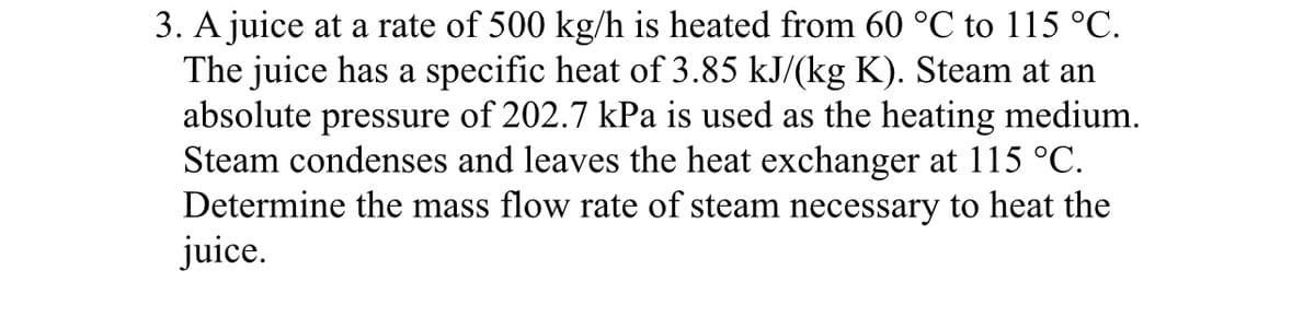 3. A juice at a rate of 500 kg/h is heated from 60 °℃ to 115 °C.
The juice has a specific heat of 3.85 kJ/(kg K). Steam at an
absolute pressure of 202.7 kPa is used as the heating medium.
Steam condenses and leaves the heat exchanger at 115 °C.
Determine the mass flow rate of steam necessary to heat the
juice.