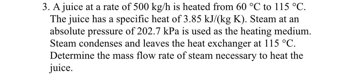 3. A juice at a rate of 500 kg/h is heated from 60 °℃ to 115 °C.
The juice has a specific heat of 3.85 kJ/(kg K). Steam at an
absolute pressure of 202.7 kPa is used as the heating medium.
Steam condenses and leaves the heat exchanger at 115 °C.
Determine the mass flow rate of steam necessary to heat the
juice.