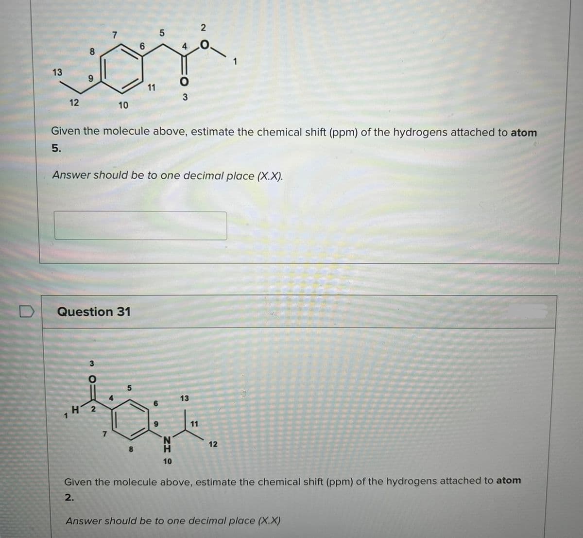13
12
8
9
1
7
Question 31
O
H 2
10
7
4
Given the molecule above, estimate the chemical shift (ppm) of the hydrogens attached to atom
5.
6
Answer should be to one decimal place (X.X).
5
11
8
5
4
9
3
H
10
2
O
13
11
1
12
Given the molecule above, estimate the chemical shift (ppm) of the hydrogens attached to atom
2.
Answer should be to one decimal place (X.X)