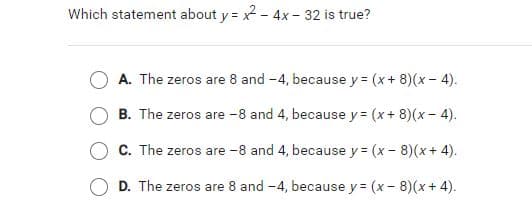 Which statement about y = x - 4x - 32 is true?
A. The zeros are 8 and -4, because y = (x+ 8)(x - 4).
B. The zeros are -8 and 4, because y = (x+ 8)(x- 4).
C. The zeros are -8 and 4, because y = (x - 8)(x + 4).
D. The zeros are 8 and -4, because y = (x - 8)(x + 4).
