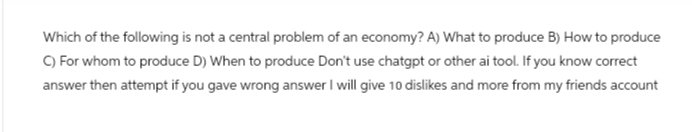 Which of the following is not a central problem of an economy? A) What to produce B) How to produce
C) For whom to produce D) When to produce Don't use chatgpt or other ai tool. If you know correct
answer then attempt if you gave wrong answer I will give 10 dislikes and more from my friends account