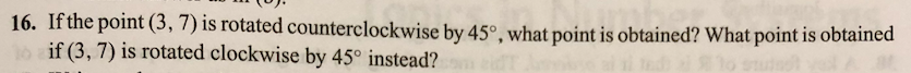 16. If the point (3, 7) is rotated counterclockwise by 45°, what point is obtained? What point is obtained
if (3, 7) is rotated clockwise by 45° instead?
