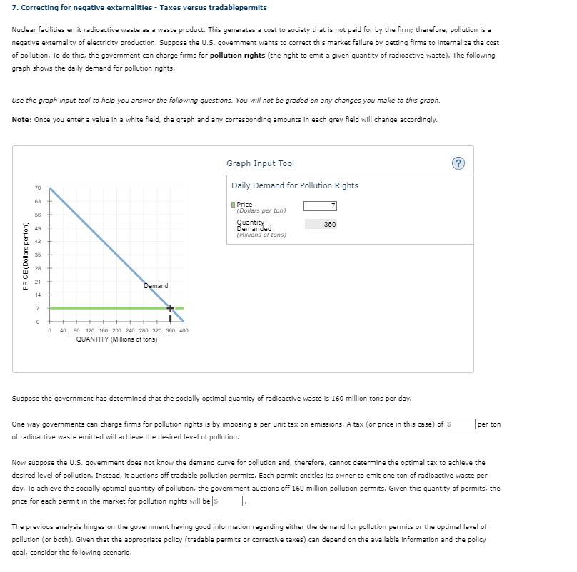 7. Correcting for negative externalities - Taxes versus tradablepermits
Nuclear facilities emit radioactive waste as a waste product. This generates a cost to society that is not paid for by the firm; therefore, pollution is a
negative externality of electricity production. Suppose the U.S. government wants to correct this market failure by getting firms to internalize the cost
of pollution. To do this, the government can charge firms for pollution rights (the right to emit a given quantity of radioactive waste). The following
graph shows the daily demand for pollution rights.
Use the graph input tool to help you answer the following questions. You will not be graded on any changes you make to this graph.
you enter a value in a white field, the graph and any corresponding amounts in each grey field will change accordingly.
Note: Once
PRICE(Dollars perton)
23 8
70
49
42
35
21
14
7
0
Demand
0 40 80 120 160 200 240 280 320 360 400
QUANTITY (Millions of tons)
Graph Input Tool
Daily Demand for Pollution Rights
Price
(Dollars per ton)
Quantity
Demanded
(Millions of tons)
7
360
Suppose the government has determined that the socially optimal quantity of radioactive waste is 160 million tons per day.
One way governments can charge firms for pollution rights is by imposing a per-unit tax on emissions. A tax (or price in this case) of S
of radioactive waste emitted will achieve the desired level of pollution.
?
per ton
Now suppose the U.S. government does not know the demand curve for pollution and, therefore, cannot determine the optimal tax to achieve the
desired level of pollution. Instead, it auctions off tradable pollution permits. Each permit entitles its owner to emit one ton of radioactive waste per
day. To achieve the socially optimal quantity of pollution, the government auctions off 160 million pollution permits. Given this quantity of permits, the
price for each permit in the market for pollution rights will be s
The previous analysis hinges on the government having good information regarding either the demand for pollution permits or the optimal level of
pollution (or both). Given that the appropriate policy (tradable permits or corrective taxes) can depend on the available information and the policy
goal, consider the following scenario.