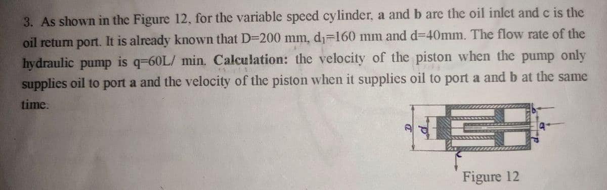 3. As shown in the Figure 12, for the variable speed cylinder, a and b are the oil inlet and c is the
oil return port. It is already known that D3D200 mm, d1=160 mm and d=D40mm. The flow rate of the
hydraulic pump is q-60L/ min. Calculation: the velocity of the piston when the pump only
supplies oil to port a and the velocity of the piston when it supplies oil to port a and b at the same
time.
Figure 12
