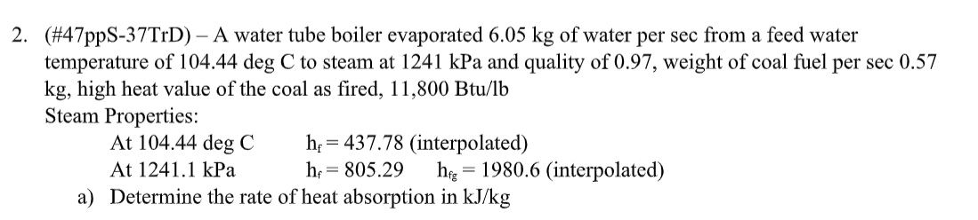 2. (#47ppS-37TrD) - A water tube boiler evaporated 6.05 kg of water per sec from a feed water
temperature of 104.44 deg C to steam at 1241 kPa and quality of 0.97, weight of coal fuel per sec 0.57
kg, high heat value of the coal as fired, 11,800 Btu/lb
Steam Properties:
At 104.44 deg C
hf
At 1241.1 kPa
= 437.78 (interpolated)
h₁ = 805.29
=
hg 1980.6 (interpolated)
a) Determine the rate of heat absorption in kJ/kg