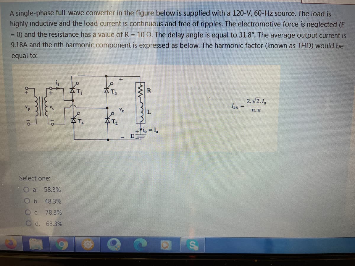 A single-phase full-wave converter in the figure below is supplied with a 120-V, 60-Hz source. The load is
highly inductive and the load current is continuous and free of ripples. The electromotive force is neglected (E
0) and the resistance has a value of R = 10 Q. The delay angle is equal to 31.8°. The average output current is
9.18A and the nth harmonic component is expressed as below. The harmonic factor (known as THD) would be
equal to:
R
2. vZ.1.
Ir =
Vo
n. T
+Yi, = I,
E
Select one:
O a.
58.3%
Ob. 48.3%
O C. 78.3%
Od. 68.3%
