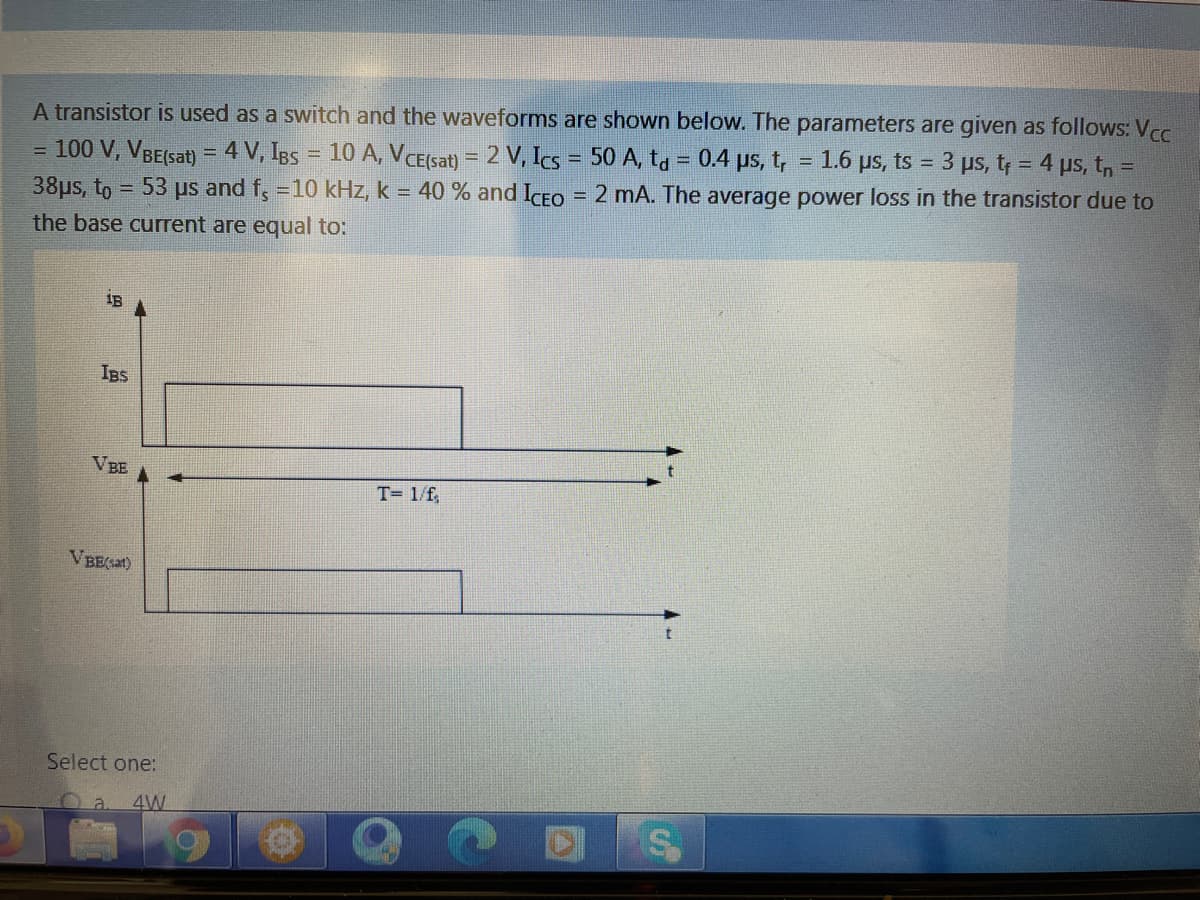 A transistor is used as a switch and the waveforms are shown below. The parameters are given as follows: Vcc
1.6 us, ts 3 ps, t; = 4 us, t,
= 100 V, VBE(sat) = 4 V, IBs = 10 A, VCE(sat) = 2 V, Ics = 50 A, ta = 0.4 ps, t,
38us, to = 53 us and f, =10 kHz, k = 40 % and ICFO = 2 mA. The average power loss in the transistor due to
%!
the base current are equal to:
1B
Is
VBE
T= 1/f,
VBE(at)
Select one:
4W

