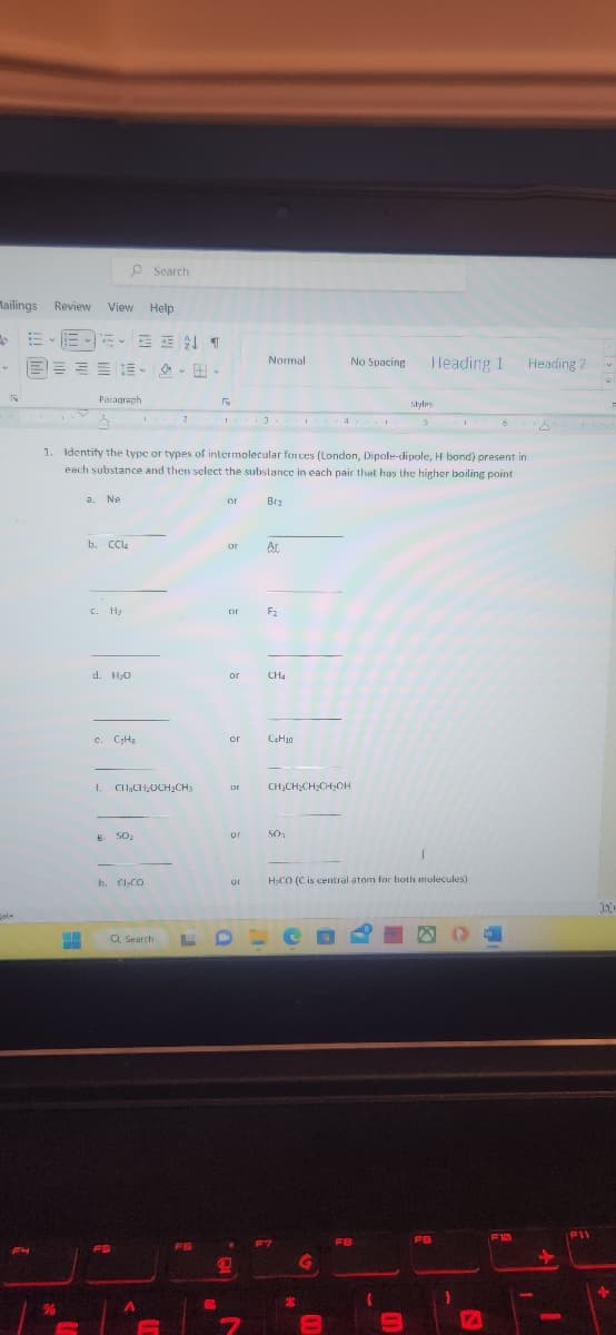 Mailings Review View Help
→ E
w
TN
%
EEN ¶
Paragraph
b. CCl4
c. H₂
d. 1₂0
e. C₂H₂
Search
B
8- 50₂
---
1. Identify the type or types of intermolecular forces (London, Dipole-dipole, H bond) present in
each substance and then select the substance in each pair that has the higher boiling point
a. Ne
f. CH₂CH₂CH₂CH3
h. Cl₂CO
FS
Q Search
A
2
FB
R
L
or
or
or Ac
or
or
tor
Normal
or
Brz
18.
F₂
CH4
C₂H₂0
CH₂CH₂CH₂CH₂OH
SO₂
F7
%
No Spacing
of H₂CO (C is central atom for both molecules)
G
m
F8
1
Styles
3
9
Heading 1
T
FB
(
1
VA
W
F10
Heading 2
FIL
DE
4