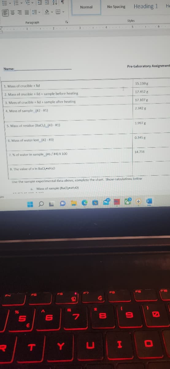 EE-ET
a
Name:
gate
Paragraph
F4
1
1. Mass of crucible + lid
2. Mass of crucible + lid + sample before heating
3. Mass of crucible + lid + sample after heating.
4. Mass of sample (#2 - #1)
5. Mass of residue (BaCl₂) (43 - #1)
R
6. Mass of water lost_(#2 - #3)
%
7.% of water in sample_(#6 / #4) X 100
V
8. The value of x in BaCl₂ xH₂O
Ar n
S
2
€
FS
A
OL
LD
Ty
1
6
F6
Use the sample experimental data above, complete the chart. Show calculations below
a. Mass of sample (BaCl₂ xH₂O)
#
P
20
Normal
3
7
F7
Y
T
*
C
G
No Spacing
B
Styles
4 5 6
13
FB
(
Heading 1
I
Pre-Laboratory Assignment
3
15.110 g
17.452 g
17.107 g
2.342 g
1.997 g
0.345 g
|
14.731
FS
He
W
D
-
F13