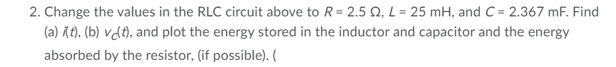 2. Change the values in the RLC circuit above to R = 2.5 Q, L = 25 mH, and C = 2.367 mF. Find
(a) (t), (b) vdt), and plot the energy stored in the inductor and capacitor and the energy
absorbed by the resistor, (if possible). (
