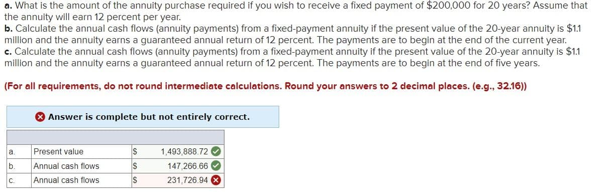 a. What is the amount of the annuity purchase required if you wish to receive a fixed payment of $200,000 for 20 years? Assume that
the annuity will earn 12 percent per year.
b. Calculate the annual cash flows (annuity payments) from a fixed-payment annuity if the present value of the 20-year annuity is $1.1
million and the annuity earns a guaranteed annual return of 12 percent. The payments are to begin at the end of the current year.
c. Calculate the annual cash flows (annuity payments) from a fixed-payment annuity if the present value of the 20-year annuity is $1.1
million and the annuity earns a guaranteed annual return of 12 percent. The payments are to begin at the end of five years.
(For all requirements, do not round intermediate calculations. Round your answers to 2 decimal places. (e.g., 32.16))
a.
lb.
C.
Answer is complete but not entirely correct.
Present value
Annual cash flows
Annual cash flows
$
$
$
1,493,888.72✔✔
147,266.66✔
231,726.94 X