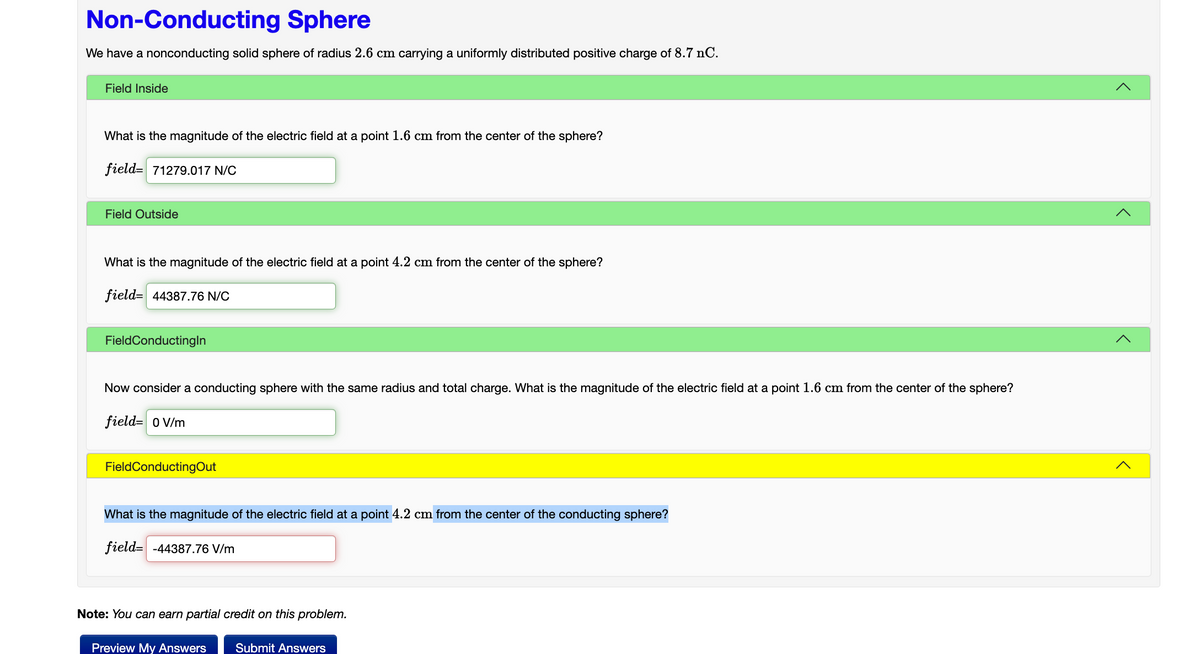 Non-Conducting Sphere
We have a nonconducting solid sphere of radius 2.6 cm carrying a uniformly distributed positive charge of 8.7 nC.
Field Inside
What is the magnitude of the electric field at a point 1.6 cm from the center of the sphere?
field 71279.017 N/C
Field Outside
What is the magnitude of the electric field at a point 4.2 cm from the center of the sphere?
field 44387.76 N/C
FieldConductingin
Now consider a conducting sphere with the same radius and total charge. What is the magnitude of the electric field at a point 1.6 cm from the center of the sphere?
field= 0 V/m
FieldConductingOut
What is the magnitude of the electric field at a point 4.2 cm from the center of the conducting sphere?
field -44387.76 V/m
Note: You can earn partial credit on this problem.
Preview My Answers Submit Answers
<
<
>