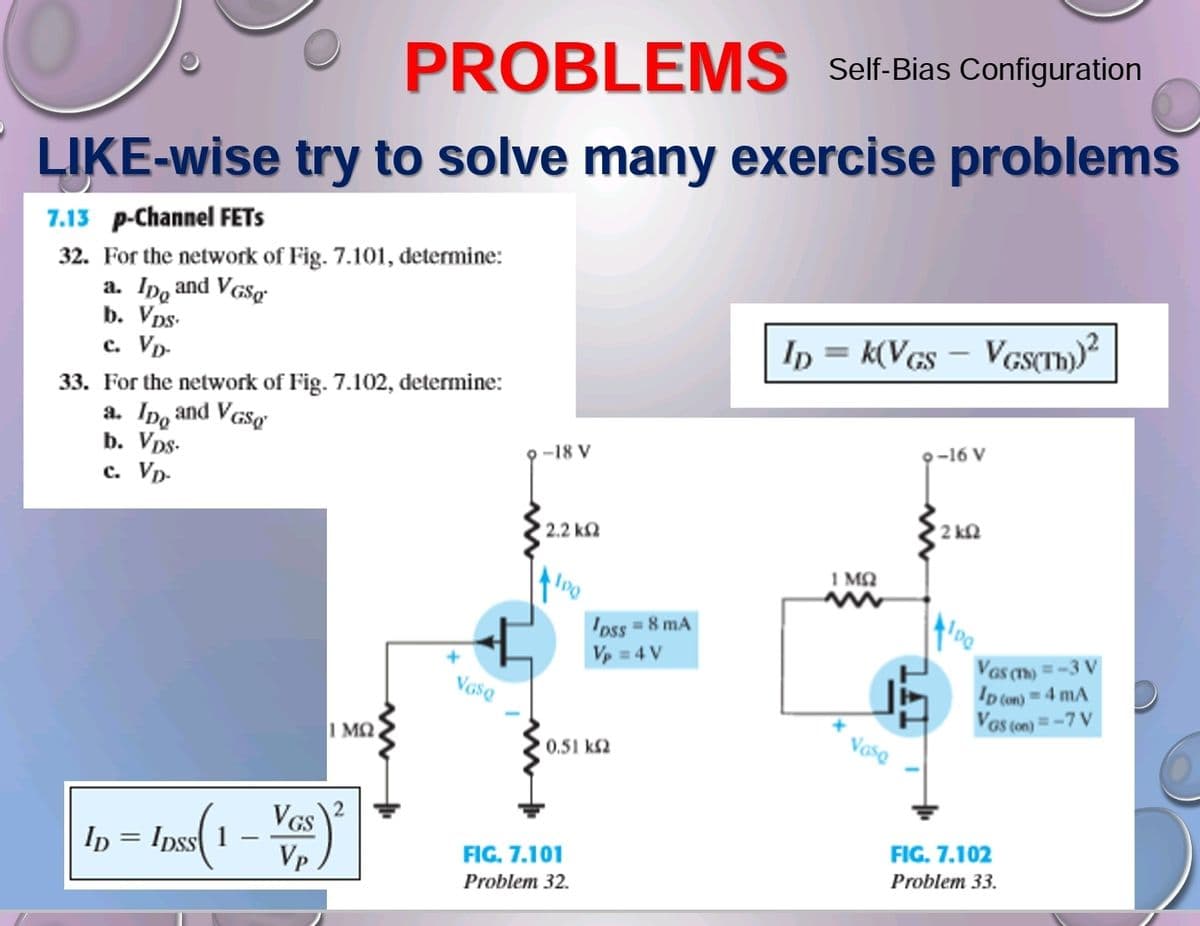 PROBLEMS
Self-Bias Configuration
LIKE-wise try to solve many exercise problems
7.13 p-Channel FETS
32. For the network of Fig. 7.101, determine:
a. Ipo and VGSg
b. Vps.
c. VD-
33. For the network of Fig. 7.102, determine:
a. Ipo and VGSQ
b. Vps.
c. Vp-
1 MQ
VGS
|1p=10(1-V₂)²
ID = IDSS 1
VGSQ
9-18 V
2.2 ΚΩ
g
FIG. 7.101
Problem 32.
'pss = 8 mA
Vp = 4 V
0.51 k
ID = K(VGS - VGS(TH))²
1 ΜΩ
+
Vaso
9-16 V
• 2 ΚΩ
100
VGS (T) = -3 V
ID (on)= 4 mA
VGS (on) = -7 V
FIG. 7.102
Problem 33.